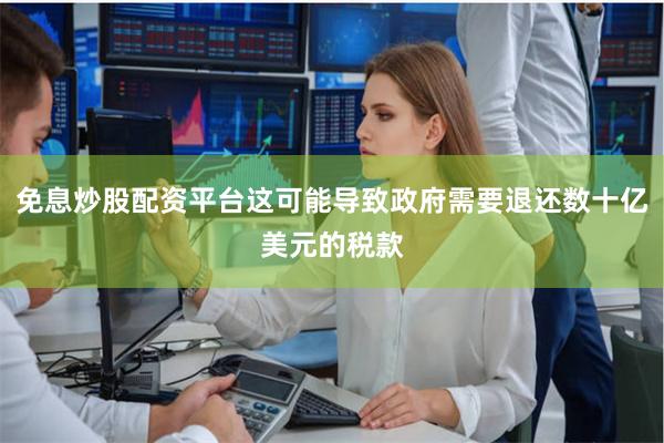 免息炒股配资平台这可能导致政府需要退还数十亿美元的税款