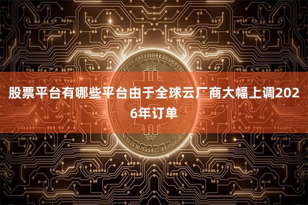 股票平台有哪些平台由于全球云厂商大幅上调2026年订单