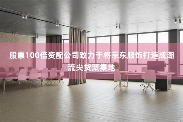 股票100倍资配公司致力于将京东服饰打造成潮流尖货聚集地